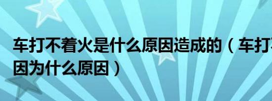 车打不着火是什么原因造成的（车打不着火是因为什么原因）