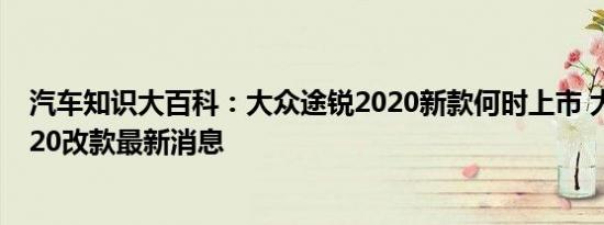 汽车知识大百科：大众途锐2020新款何时上市 大众途锐2020改款最新消息