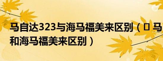 马自达323与海马福美来区别（​ 马自达323和海马福美来区别）