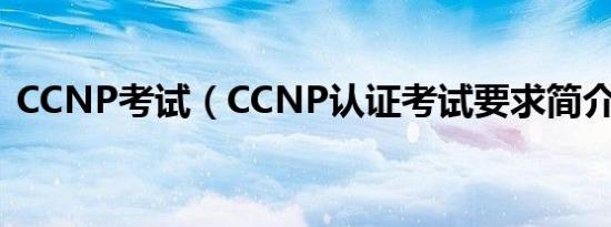 CCNP考试（CCNP认证考试要求简介介绍）