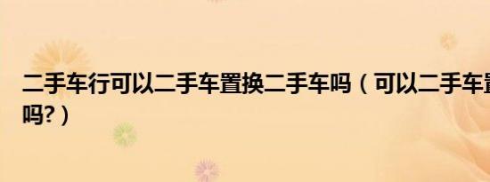 二手车行可以二手车置换二手车吗（可以二手车置换二手车吗?）