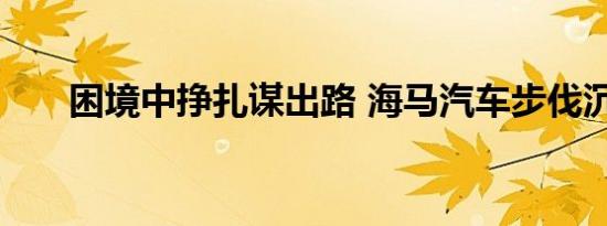 困境中挣扎谋出路 海马汽车步伐沉重