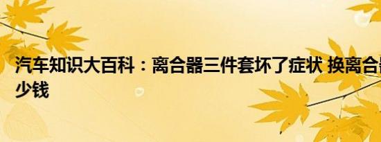 汽车知识大百科：离合器三件套坏了症状 换离合器三件套多少钱