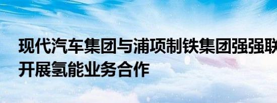 现代汽车集团与浦项制铁集团强强联合 深入开展氢能业务合作