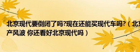 北京现代要倒闭了吗?现在还能买现代车吗?（北京现代陷停产风波 你还看好北京现代吗）