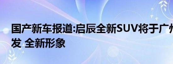 国产新车报道:启辰全新SUV将于广州车展首发 全新形象