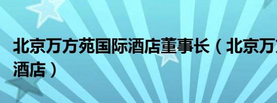 北京万方苑国际酒店董事长（北京万方苑国际酒店）