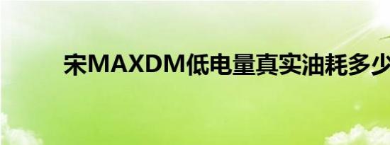 宋MAXDM低电量真实油耗多少 