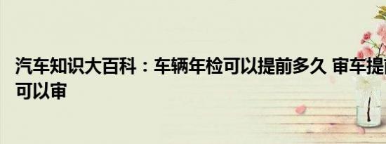 汽车知识大百科：车辆年检可以提前多久 审车提前多长时间可以审