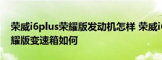 荣威i6plus荣耀版发动机怎样 荣威i6plus荣耀版变速箱如何 