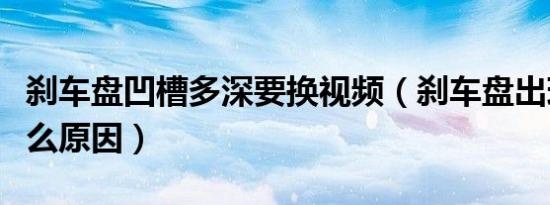 刹车盘凹槽多深要换视频（刹车盘出现凹槽什么原因）