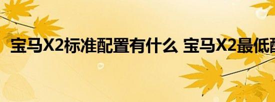 宝马X2标准配置有什么 宝马X2最低配置表