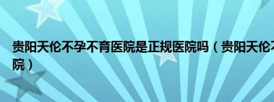 贵阳天伦不孕不育医院是正规医院吗（贵阳天伦不孕不育医院）