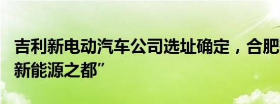 吉利新电动汽车公司选址确定，合肥有望成“新能源之都”