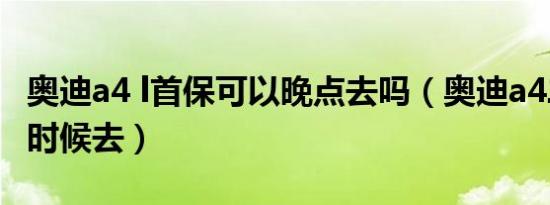 奥迪a4 l首保可以晚点去吗（奥迪a4二保什么时候去）