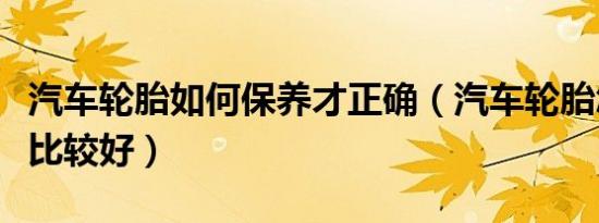 汽车轮胎如何保养才正确（汽车轮胎怎样保养比较好）