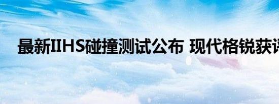 最新IIHS碰撞测试公布 现代格锐获评优+