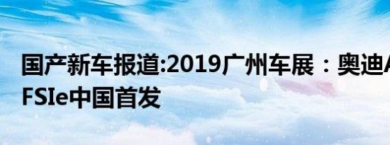 国产新车报道:2019广州车展：奥迪A6L 55TFSIe中国首发