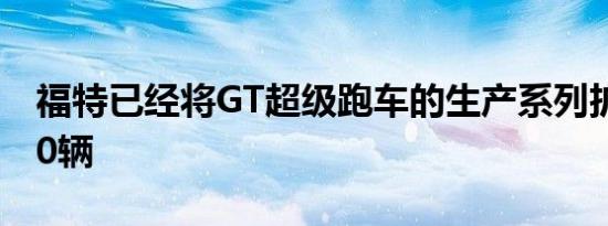 福特已经将GT超级跑车的生产系列扩大了350辆