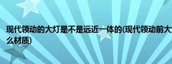 现代领动的大灯是不是远近一体的(现代领动前大灯周围是什么材质)