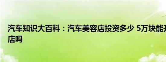 汽车知识大百科：汽车美容店投资多少 5万块能开汽车美容店吗