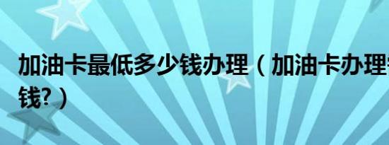 加油卡最低多少钱办理（加油卡办理需要多少钱?）