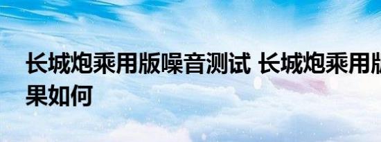 长城炮乘用版噪音测试 长城炮乘用版隔音效果如何 