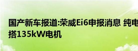 国产新车报道:荣威Ei6申报消息 纯电动轿车/搭135kW电机