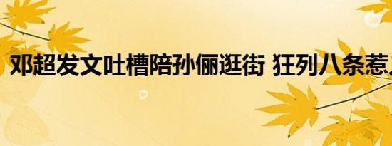 邓超发文吐槽陪孙俪逛街 狂列八条惹人爆笑