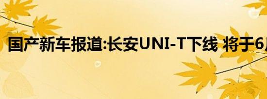 国产新车报道:长安UNI-T下线 将于6月上市