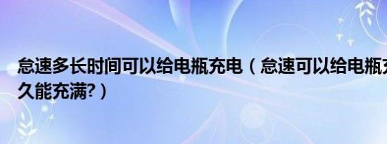 怠速多长时间可以给电瓶充电（怠速可以给电瓶充电吗充多久能充满?）