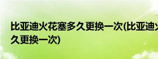 比亚迪火花塞多久更换一次(比亚迪火花塞多久更换一次)