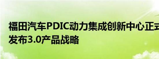 福田汽车PDIC动力集成创新中心正式揭牌 并发布3.0产品战略