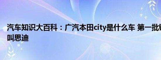 汽车知识大百科：广汽本田city是什么车 第一批锋范为什么叫思迪