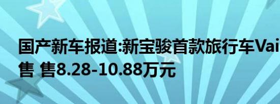 国产新车报道:新宝骏首款旅行车Vaill开启预售 售8.28-10.88万元