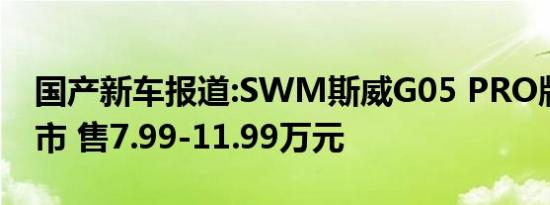 国产新车报道:SWM斯威G05 PRO版正式上市 售7.99-11.99万元