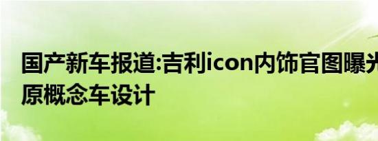 国产新车报道:吉利icon内饰官图曝光 高度还原概念车设计