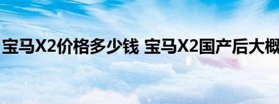 宝马X2价格多少钱 宝马X2国产后大概多少钱