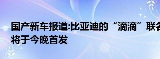 国产新车报道:比亚迪的“滴滴”联名款新车将于今晚首发