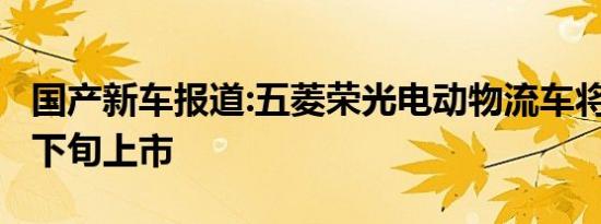 国产新车报道:五菱荣光电动物流车将于4月中下旬上市