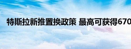 特斯拉新推置换政策 最高可获得6700元激励 