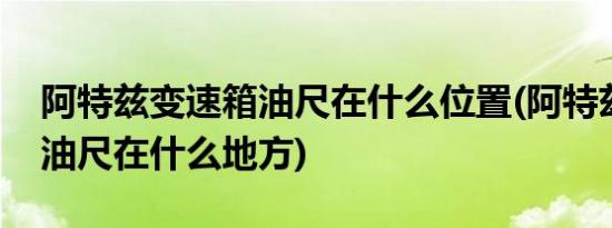 阿特兹变速箱油尺在什么位置(阿特兹变速箱油尺在什么地方)