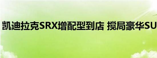 凯迪拉克SRX增配型到店 搅局豪华SUV市场 