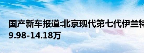 国产新车报道:北京现代第七代伊兰特上市 售9.98-14.18万