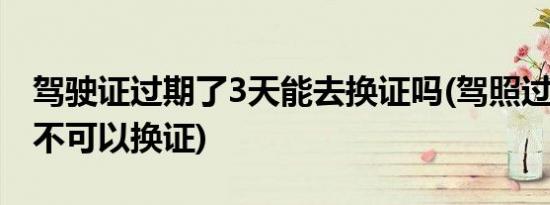 驾驶证过期了3天能去换证吗(驾照过期3天可不可以换证)