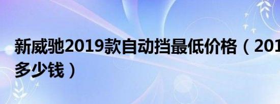 新威驰2019款自动挡最低价格（2019新威驰多少钱）