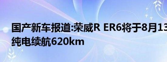 国产新车报道:荣威R ER6将于8月13日上市 纯电续航620km