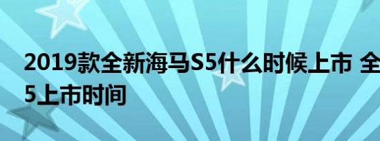 2019款全新海马S5什么时候上市 全新海马S5上市时间