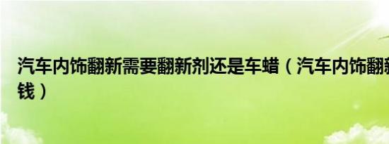 汽车内饰翻新需要翻新剂还是车蜡（汽车内饰翻新需要多少钱）