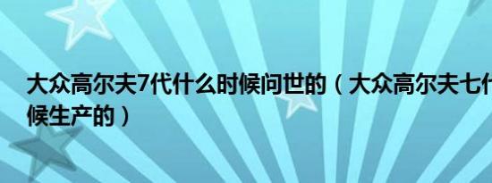 大众高尔夫7代什么时候问世的（大众高尔夫七代是什么时候生产的）